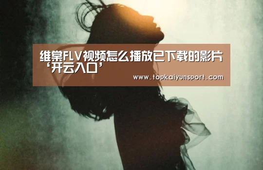 维棠FLV视频怎么播放已下载的影片‘开云入口’(图2) 开云下载