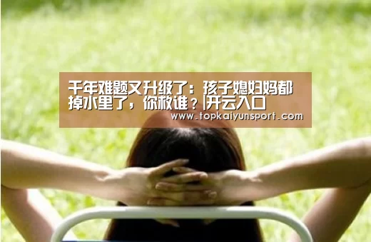 千年难题又升级了:孩子媳妇妈都掉水里了,你救谁?|开云入口(图1) 开云下载