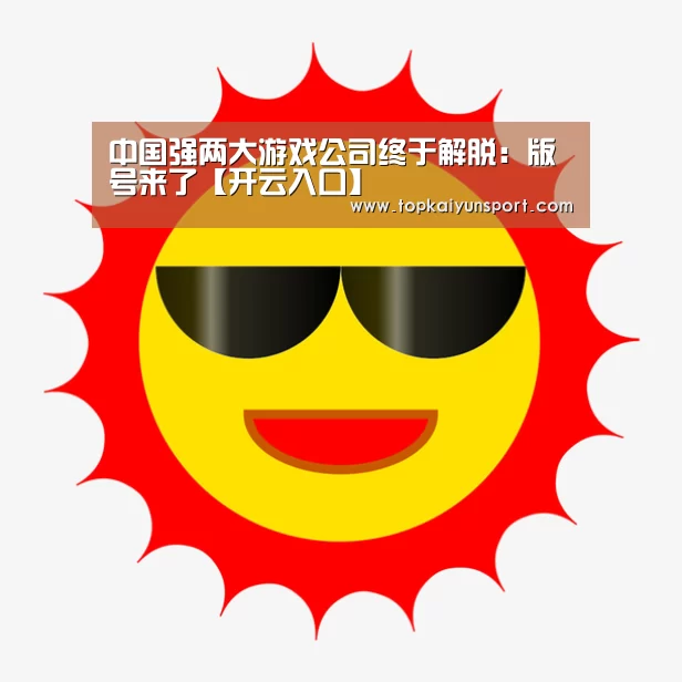 中国强两大游戏公司终于解脱:版号来了【开云入口】(图4) 开云APP