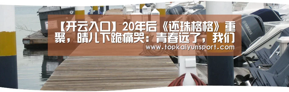 【开云入口】20年后《还珠格格》重聚,晴儿下跪痛哭:青春远了,我们哭了(图1) 开云入口