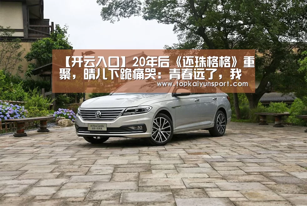 【开云入口】20年后《还珠格格》重聚,晴儿下跪痛哭:青春远了,我们哭了(图4) 开云登录