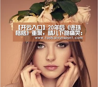 【开云入口】20年后《还珠格格》重聚,晴儿下跪痛哭:青春远了,我们哭了(图3) 开云下载