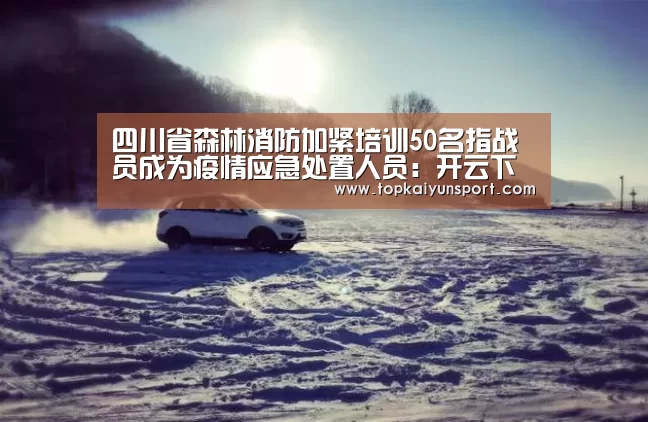 四川省森林消防加紧培训50名指战员成为疫情应急处置人员:开云下载(图1) 开云APP